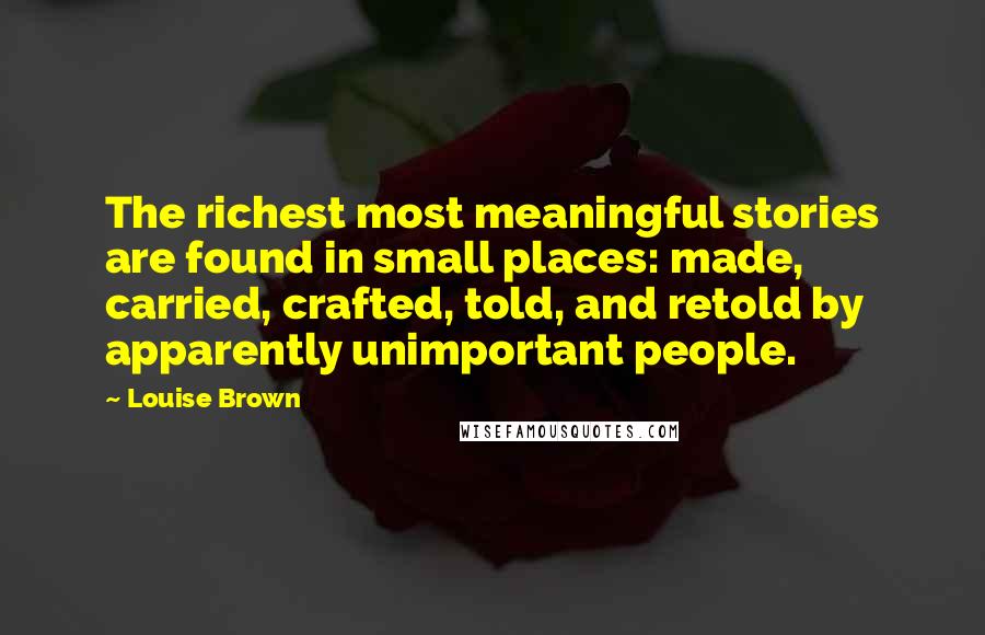 Louise Brown Quotes: The richest most meaningful stories are found in small places: made, carried, crafted, told, and retold by apparently unimportant people.