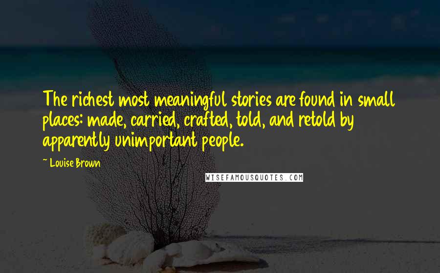 Louise Brown Quotes: The richest most meaningful stories are found in small places: made, carried, crafted, told, and retold by apparently unimportant people.