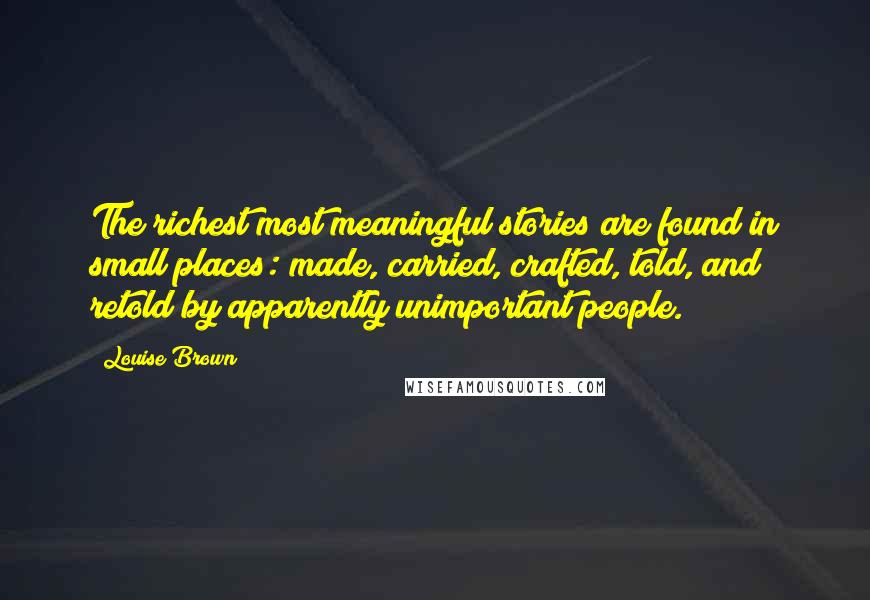 Louise Brown Quotes: The richest most meaningful stories are found in small places: made, carried, crafted, told, and retold by apparently unimportant people.