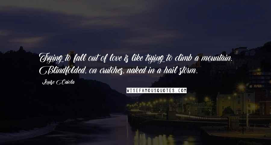 Louise Caiola Quotes: Trying to fall out of love is like trying to climb a mountain. Blindfolded, on crutches, naked in a hail storm.