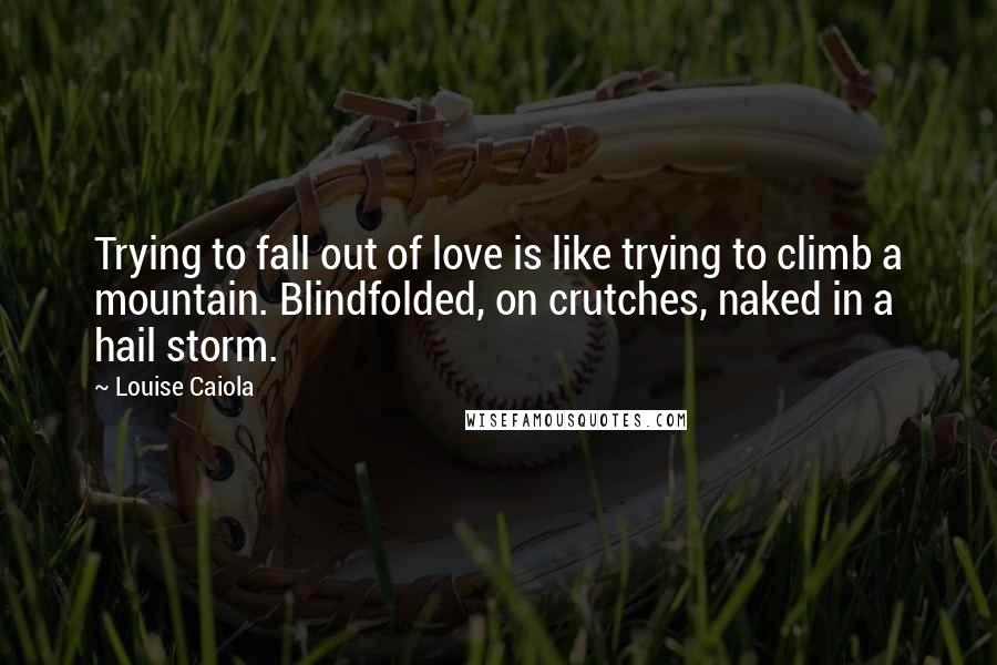 Louise Caiola Quotes: Trying to fall out of love is like trying to climb a mountain. Blindfolded, on crutches, naked in a hail storm.