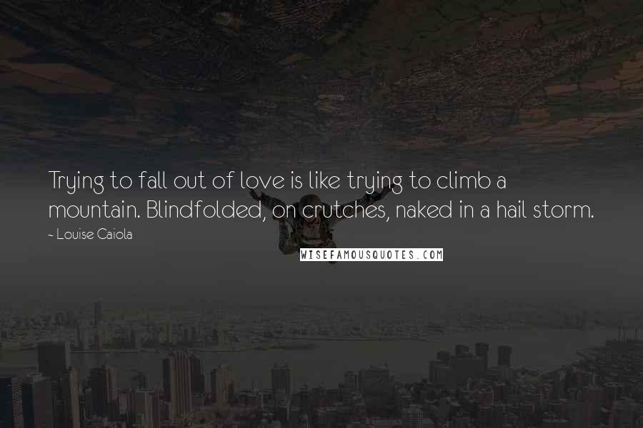 Louise Caiola Quotes: Trying to fall out of love is like trying to climb a mountain. Blindfolded, on crutches, naked in a hail storm.