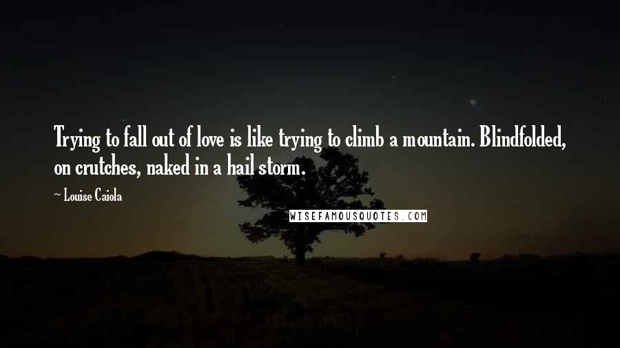 Louise Caiola Quotes: Trying to fall out of love is like trying to climb a mountain. Blindfolded, on crutches, naked in a hail storm.