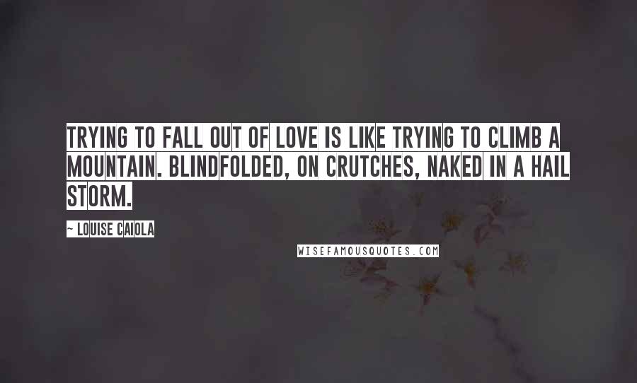 Louise Caiola Quotes: Trying to fall out of love is like trying to climb a mountain. Blindfolded, on crutches, naked in a hail storm.