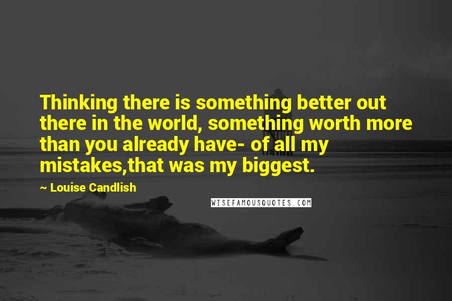 Louise Candlish Quotes: Thinking there is something better out there in the world, something worth more than you already have- of all my mistakes,that was my biggest.