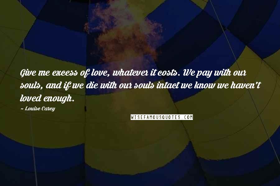 Louise Carey Quotes: Give me excess of love, whatever it costs. We pay with our souls, and if we die with our souls intact we know we haven't loved enough.