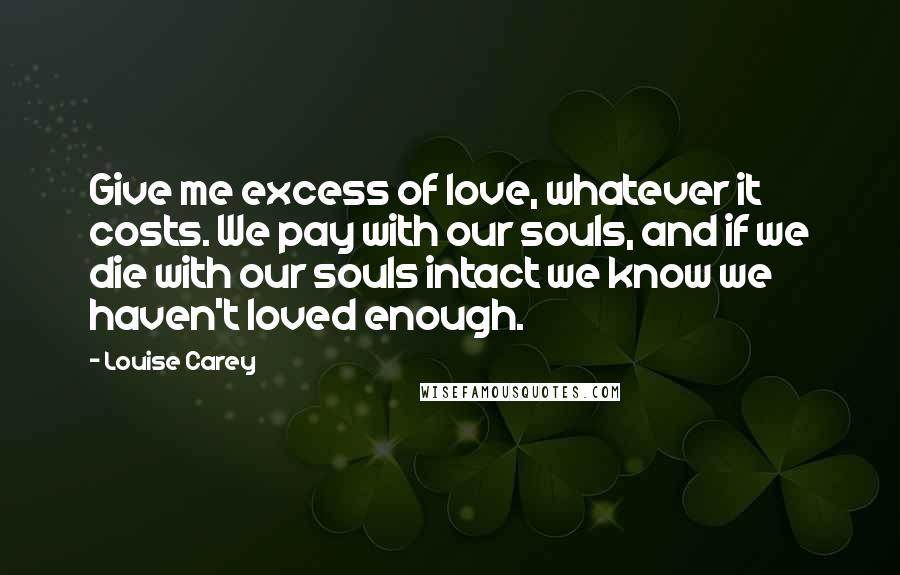 Louise Carey Quotes: Give me excess of love, whatever it costs. We pay with our souls, and if we die with our souls intact we know we haven't loved enough.