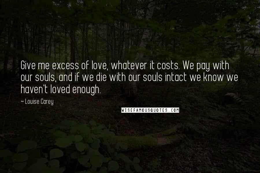 Louise Carey Quotes: Give me excess of love, whatever it costs. We pay with our souls, and if we die with our souls intact we know we haven't loved enough.