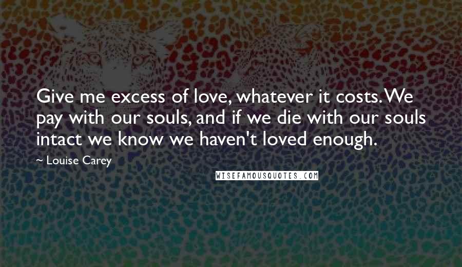 Louise Carey Quotes: Give me excess of love, whatever it costs. We pay with our souls, and if we die with our souls intact we know we haven't loved enough.