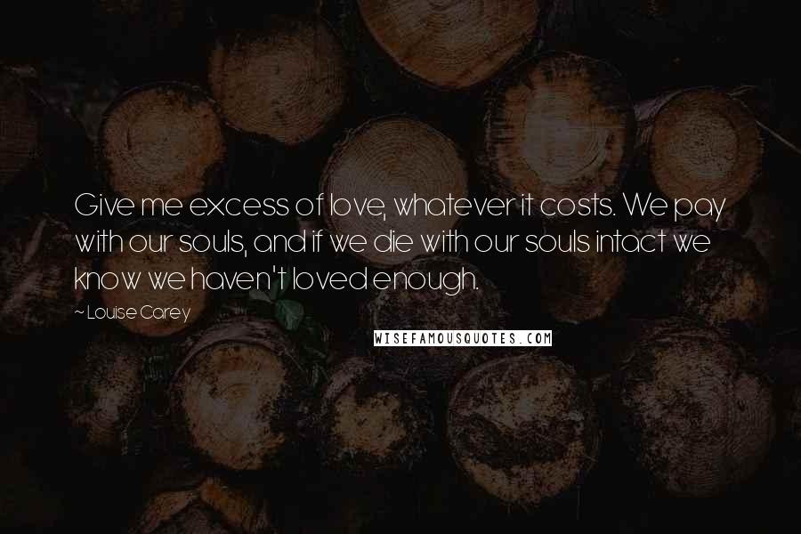 Louise Carey Quotes: Give me excess of love, whatever it costs. We pay with our souls, and if we die with our souls intact we know we haven't loved enough.