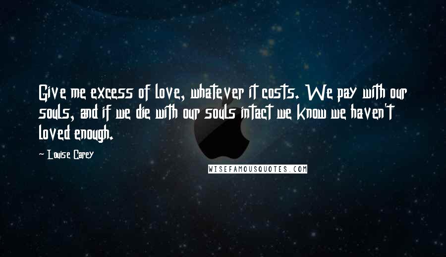 Louise Carey Quotes: Give me excess of love, whatever it costs. We pay with our souls, and if we die with our souls intact we know we haven't loved enough.