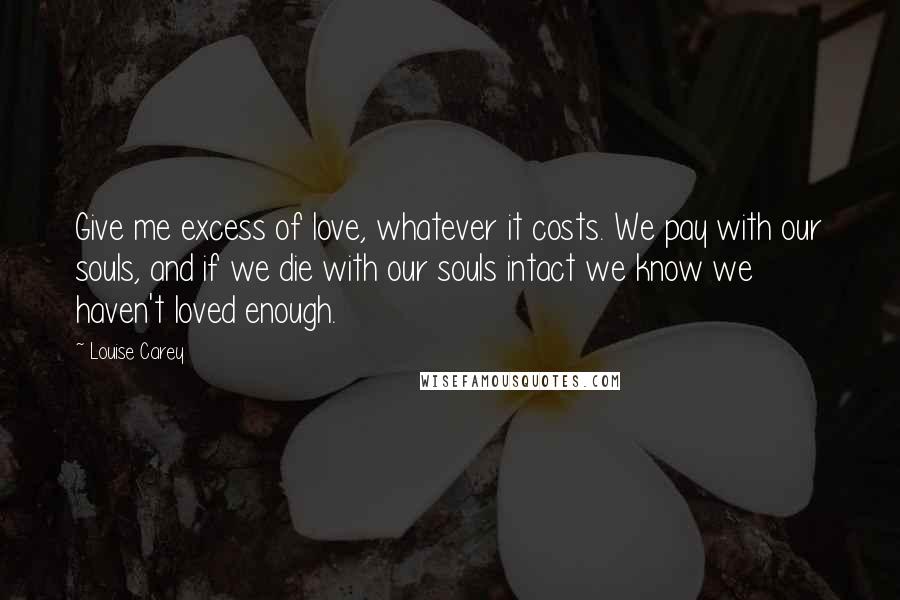 Louise Carey Quotes: Give me excess of love, whatever it costs. We pay with our souls, and if we die with our souls intact we know we haven't loved enough.