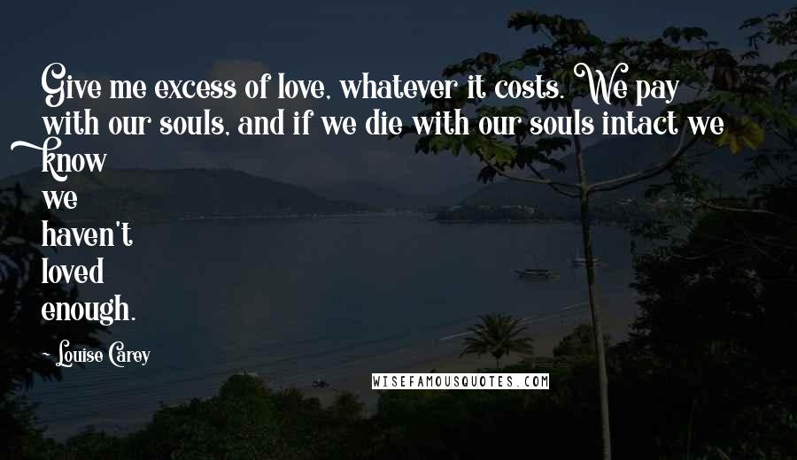 Louise Carey Quotes: Give me excess of love, whatever it costs. We pay with our souls, and if we die with our souls intact we know we haven't loved enough.