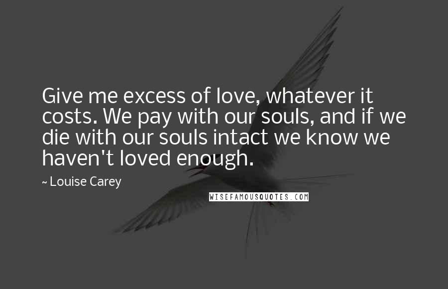 Louise Carey Quotes: Give me excess of love, whatever it costs. We pay with our souls, and if we die with our souls intact we know we haven't loved enough.