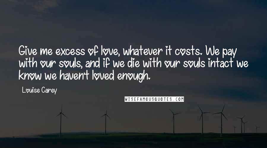 Louise Carey Quotes: Give me excess of love, whatever it costs. We pay with our souls, and if we die with our souls intact we know we haven't loved enough.