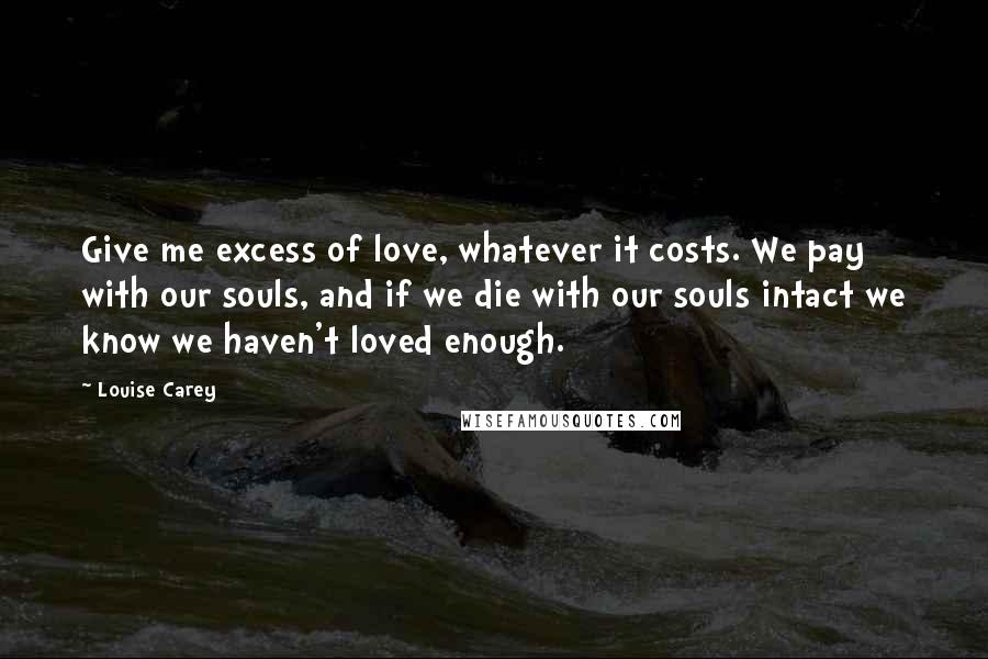 Louise Carey Quotes: Give me excess of love, whatever it costs. We pay with our souls, and if we die with our souls intact we know we haven't loved enough.