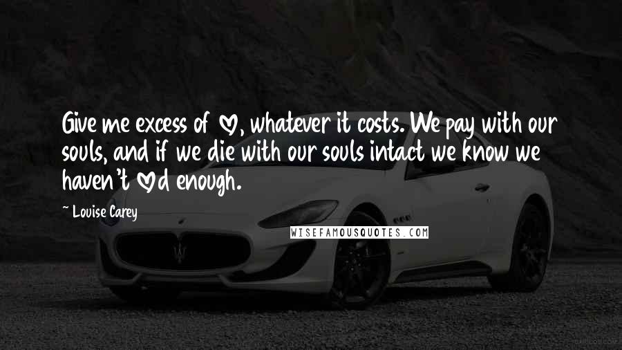 Louise Carey Quotes: Give me excess of love, whatever it costs. We pay with our souls, and if we die with our souls intact we know we haven't loved enough.