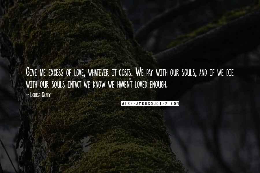 Louise Carey Quotes: Give me excess of love, whatever it costs. We pay with our souls, and if we die with our souls intact we know we haven't loved enough.