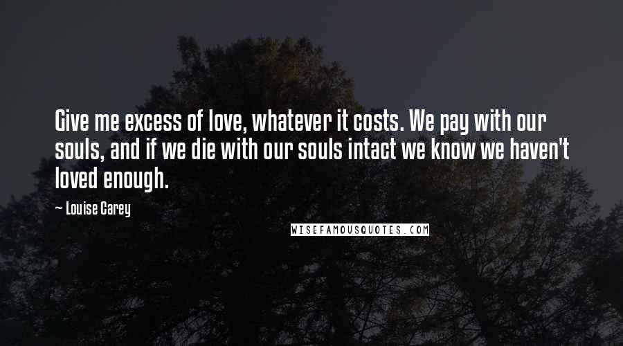 Louise Carey Quotes: Give me excess of love, whatever it costs. We pay with our souls, and if we die with our souls intact we know we haven't loved enough.