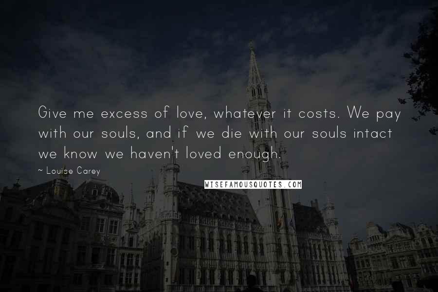 Louise Carey Quotes: Give me excess of love, whatever it costs. We pay with our souls, and if we die with our souls intact we know we haven't loved enough.