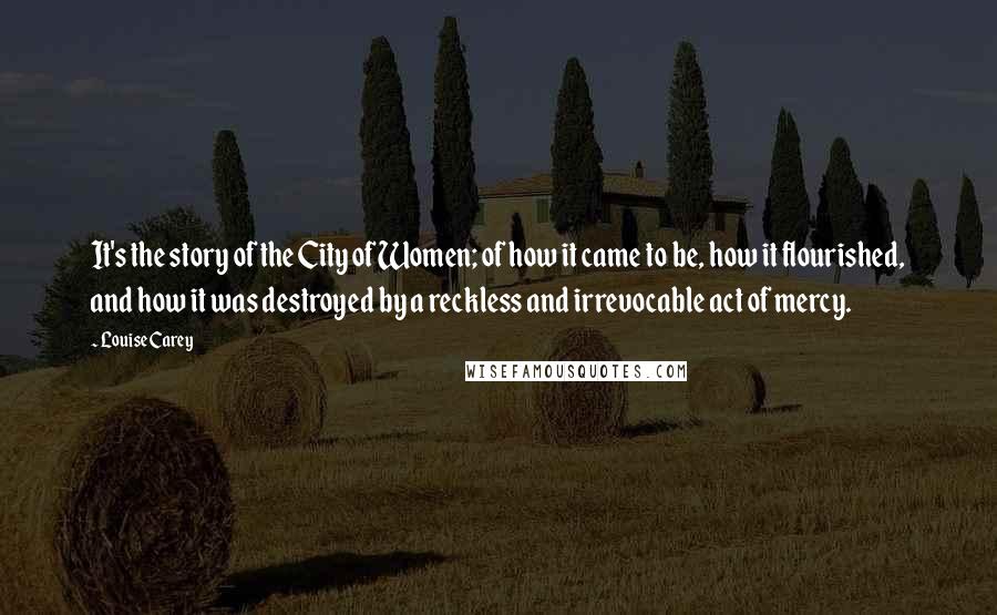 Louise Carey Quotes: It's the story of the City of Women; of how it came to be, how it flourished, and how it was destroyed by a reckless and irrevocable act of mercy.