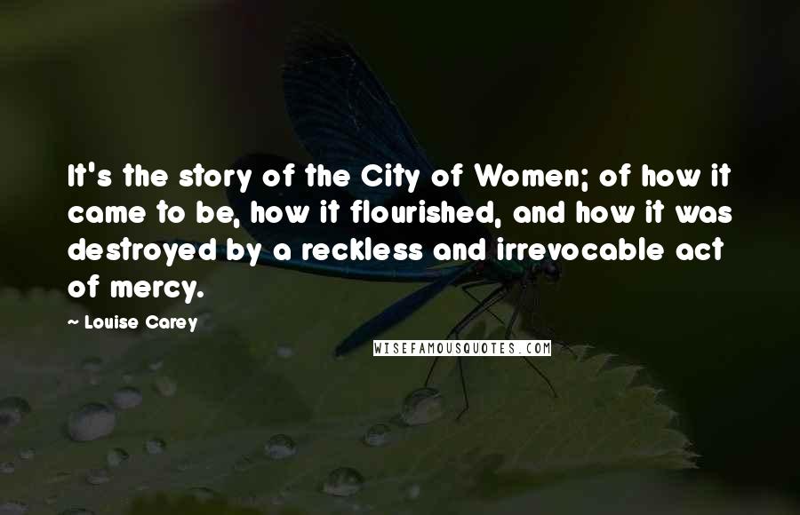 Louise Carey Quotes: It's the story of the City of Women; of how it came to be, how it flourished, and how it was destroyed by a reckless and irrevocable act of mercy.