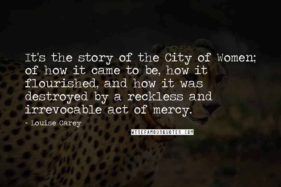 Louise Carey Quotes: It's the story of the City of Women; of how it came to be, how it flourished, and how it was destroyed by a reckless and irrevocable act of mercy.