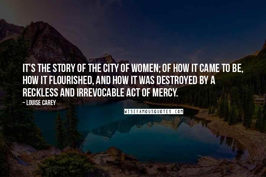 Louise Carey Quotes: It's the story of the City of Women; of how it came to be, how it flourished, and how it was destroyed by a reckless and irrevocable act of mercy.