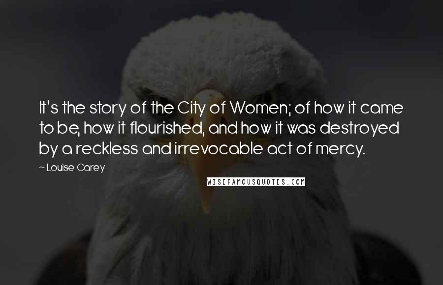 Louise Carey Quotes: It's the story of the City of Women; of how it came to be, how it flourished, and how it was destroyed by a reckless and irrevocable act of mercy.