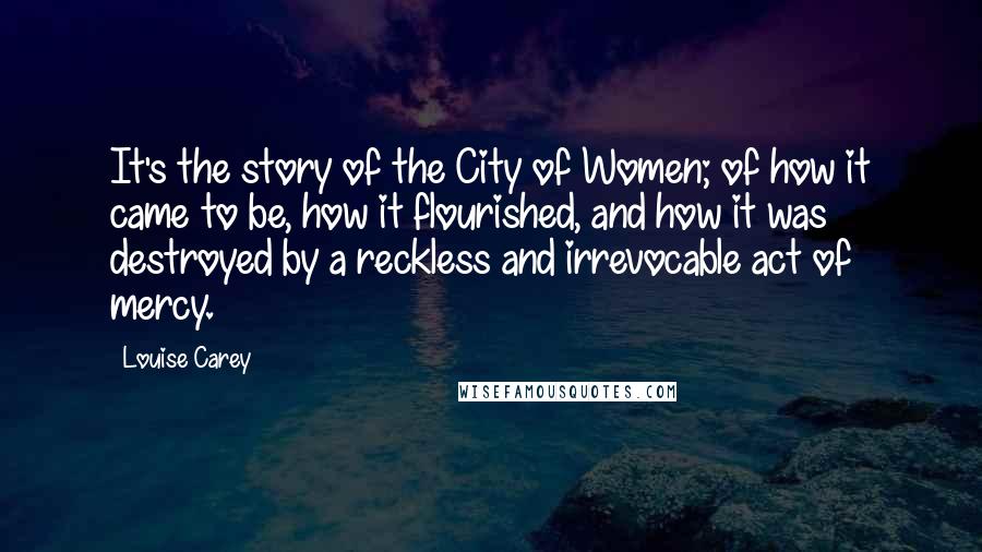 Louise Carey Quotes: It's the story of the City of Women; of how it came to be, how it flourished, and how it was destroyed by a reckless and irrevocable act of mercy.