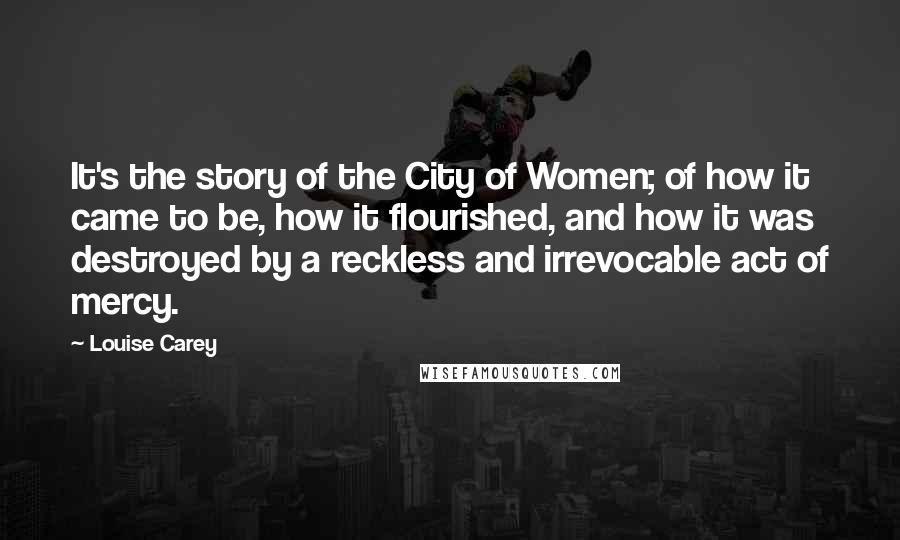 Louise Carey Quotes: It's the story of the City of Women; of how it came to be, how it flourished, and how it was destroyed by a reckless and irrevocable act of mercy.