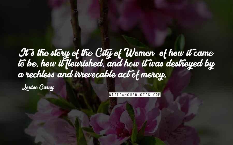 Louise Carey Quotes: It's the story of the City of Women; of how it came to be, how it flourished, and how it was destroyed by a reckless and irrevocable act of mercy.