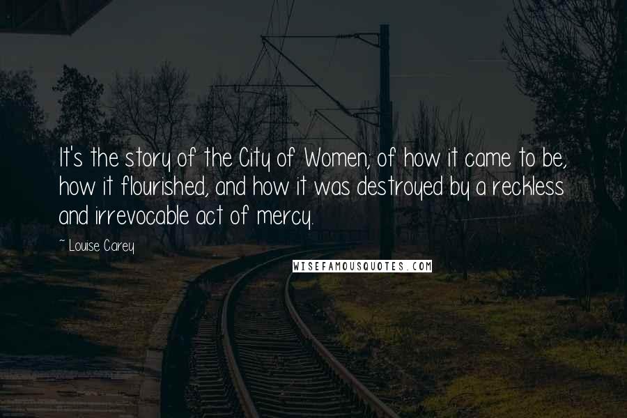 Louise Carey Quotes: It's the story of the City of Women; of how it came to be, how it flourished, and how it was destroyed by a reckless and irrevocable act of mercy.