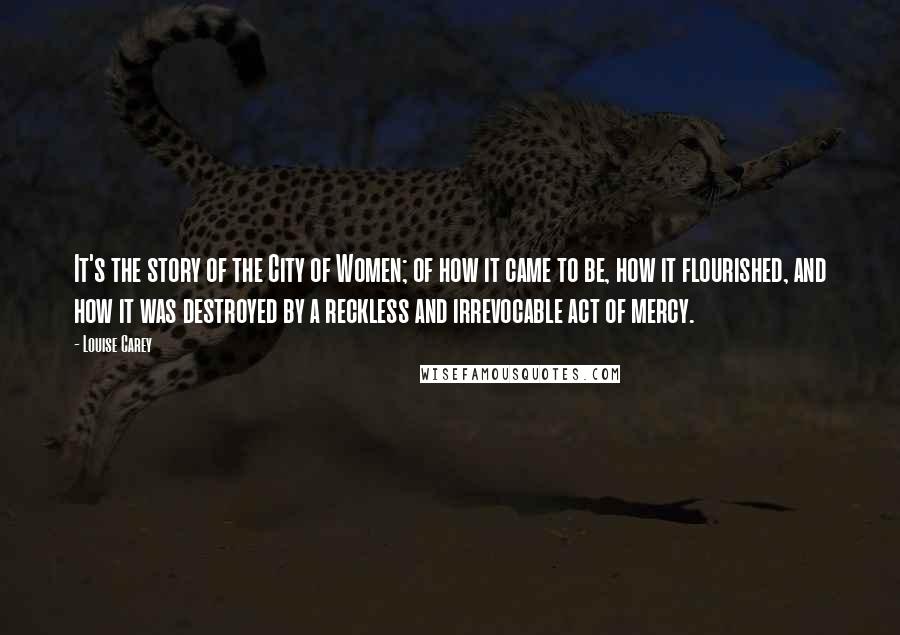 Louise Carey Quotes: It's the story of the City of Women; of how it came to be, how it flourished, and how it was destroyed by a reckless and irrevocable act of mercy.