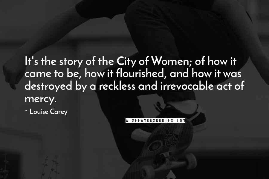 Louise Carey Quotes: It's the story of the City of Women; of how it came to be, how it flourished, and how it was destroyed by a reckless and irrevocable act of mercy.
