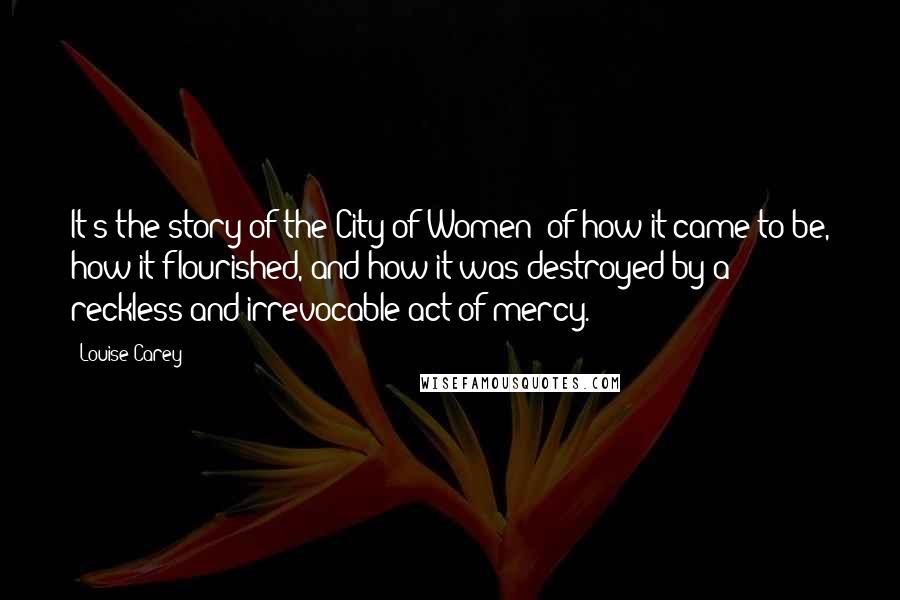 Louise Carey Quotes: It's the story of the City of Women; of how it came to be, how it flourished, and how it was destroyed by a reckless and irrevocable act of mercy.