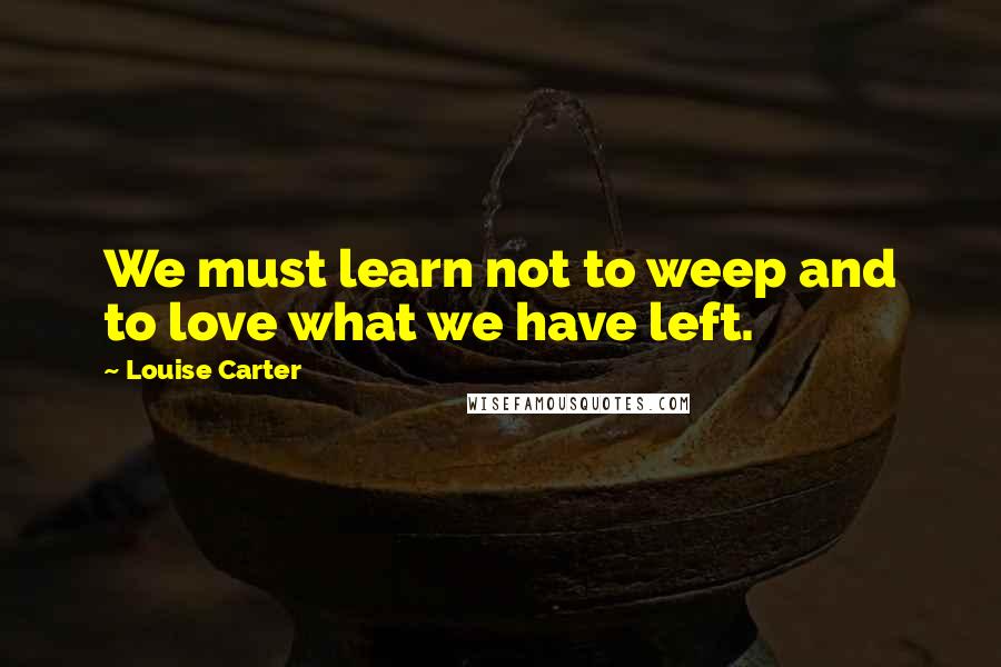 Louise Carter Quotes: We must learn not to weep and to love what we have left.