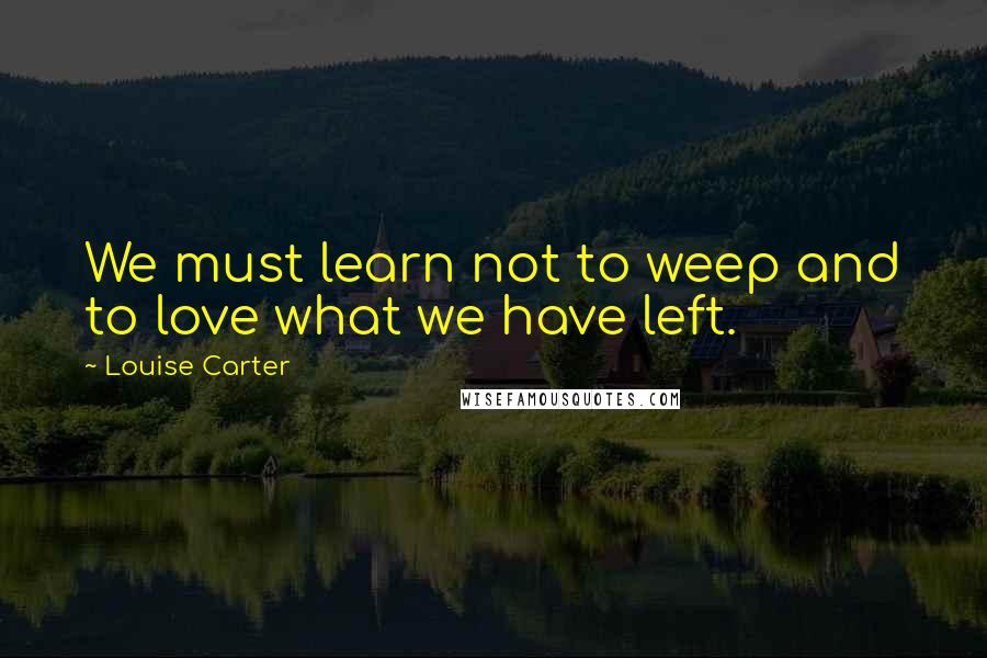 Louise Carter Quotes: We must learn not to weep and to love what we have left.