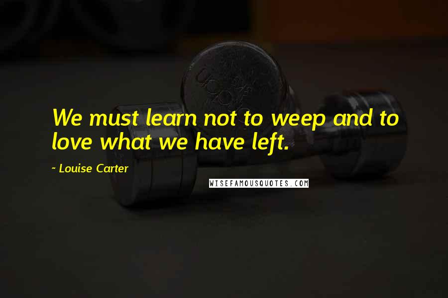 Louise Carter Quotes: We must learn not to weep and to love what we have left.