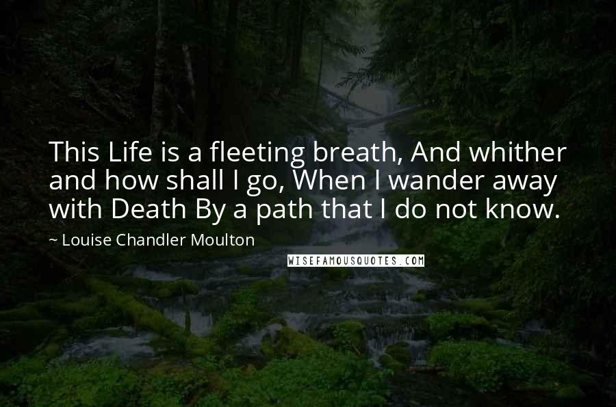 Louise Chandler Moulton Quotes: This Life is a fleeting breath, And whither and how shall I go, When I wander away with Death By a path that I do not know.