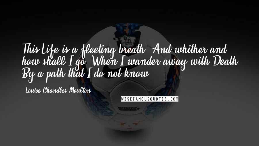 Louise Chandler Moulton Quotes: This Life is a fleeting breath, And whither and how shall I go, When I wander away with Death By a path that I do not know.