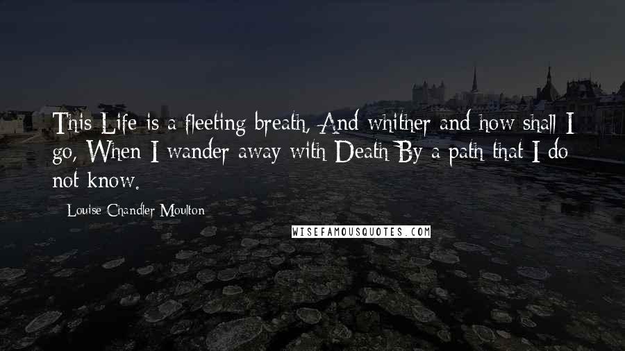 Louise Chandler Moulton Quotes: This Life is a fleeting breath, And whither and how shall I go, When I wander away with Death By a path that I do not know.