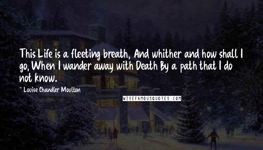 Louise Chandler Moulton Quotes: This Life is a fleeting breath, And whither and how shall I go, When I wander away with Death By a path that I do not know.