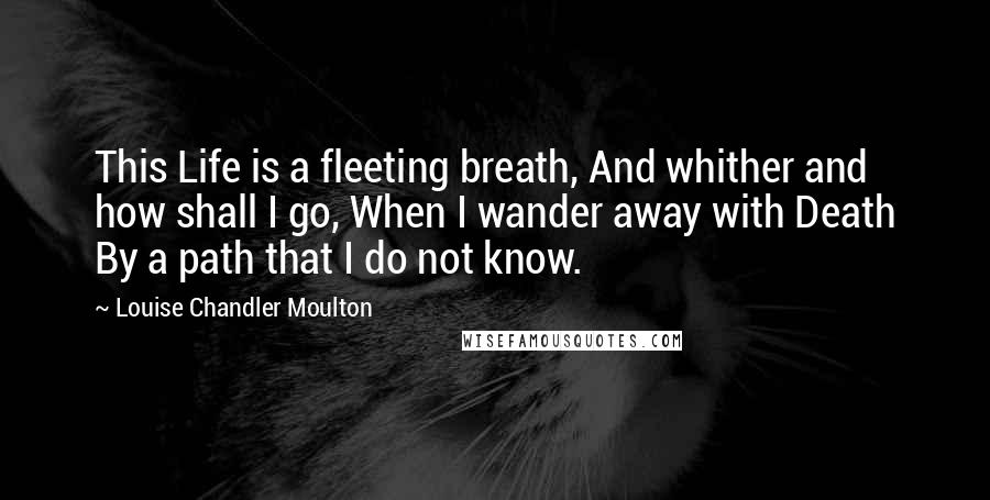 Louise Chandler Moulton Quotes: This Life is a fleeting breath, And whither and how shall I go, When I wander away with Death By a path that I do not know.