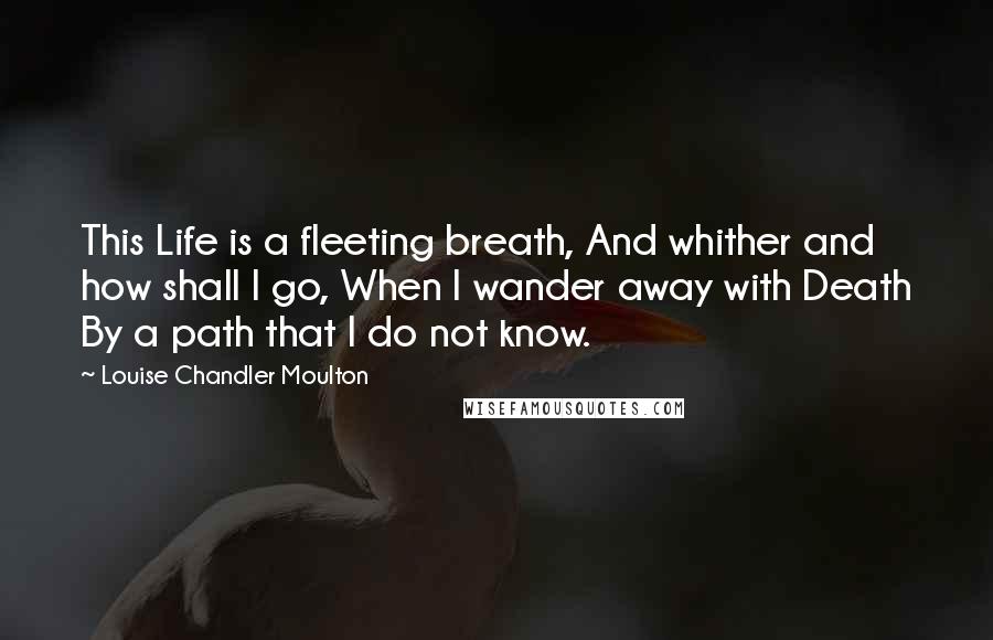 Louise Chandler Moulton Quotes: This Life is a fleeting breath, And whither and how shall I go, When I wander away with Death By a path that I do not know.