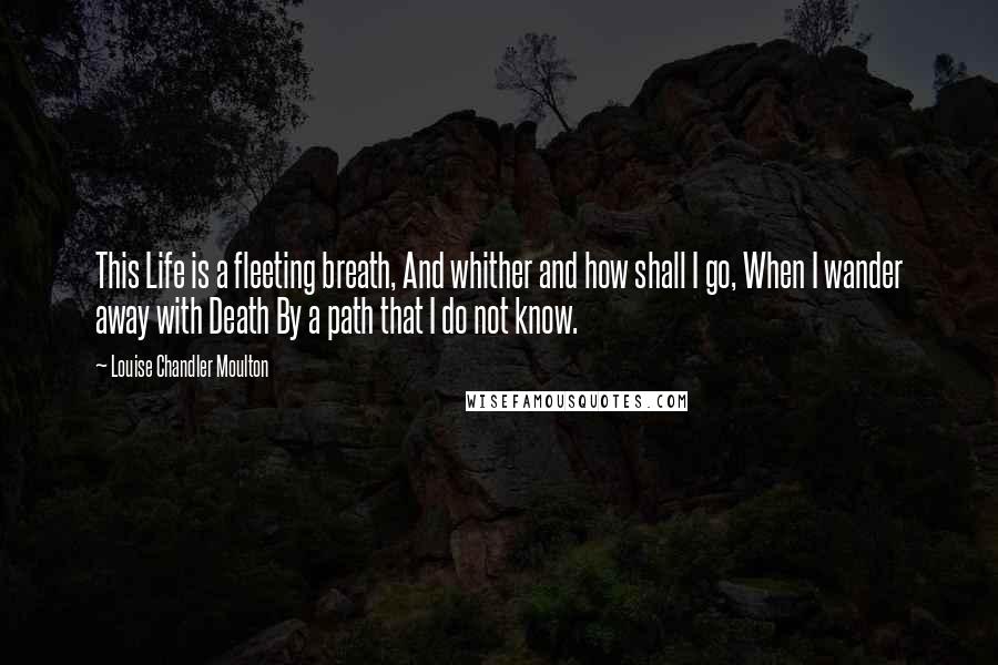 Louise Chandler Moulton Quotes: This Life is a fleeting breath, And whither and how shall I go, When I wander away with Death By a path that I do not know.