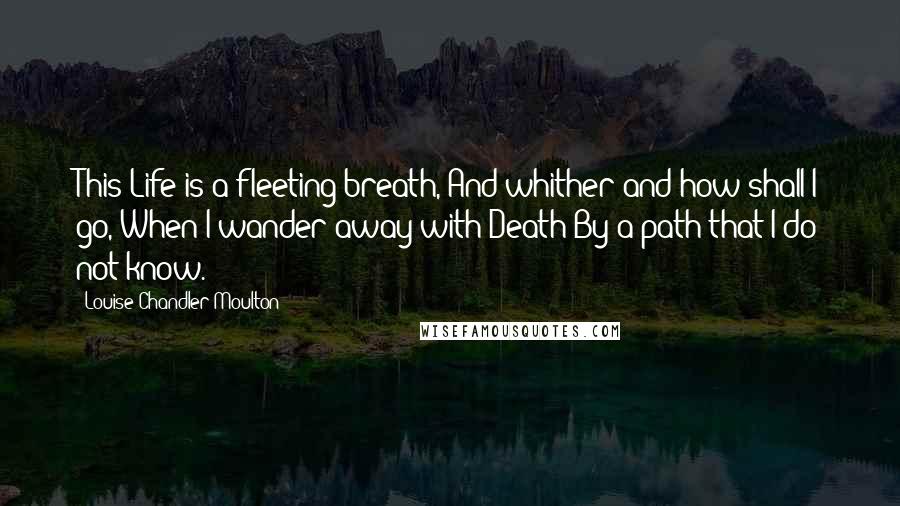 Louise Chandler Moulton Quotes: This Life is a fleeting breath, And whither and how shall I go, When I wander away with Death By a path that I do not know.