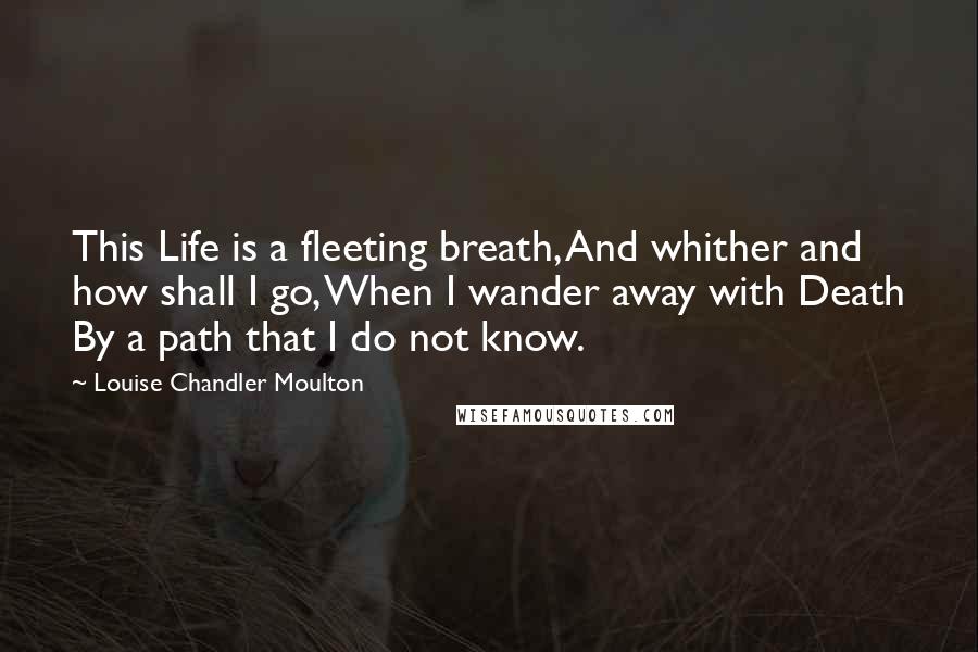 Louise Chandler Moulton Quotes: This Life is a fleeting breath, And whither and how shall I go, When I wander away with Death By a path that I do not know.