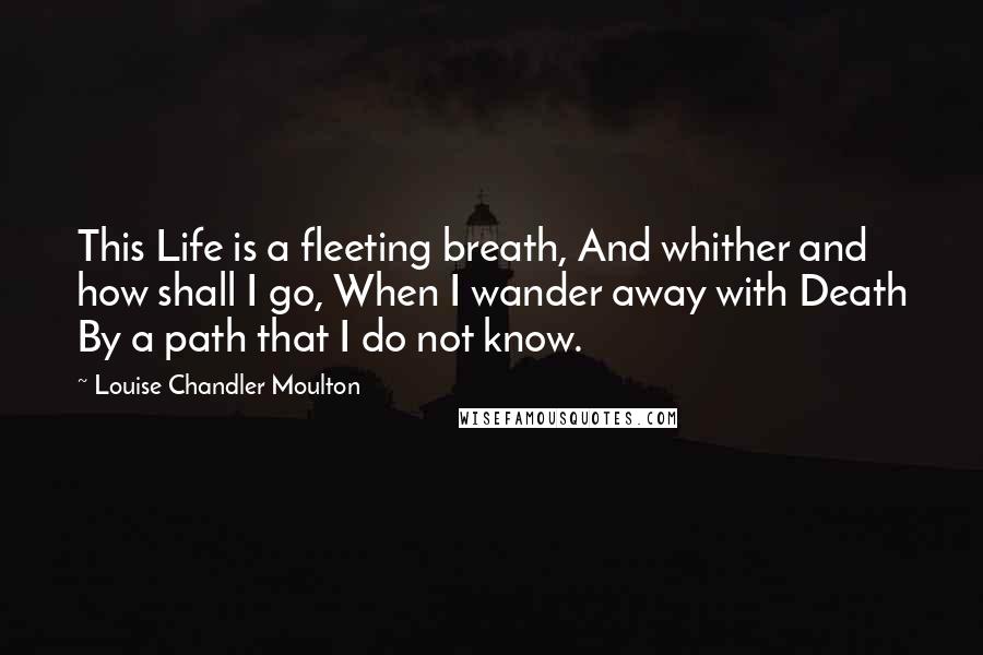 Louise Chandler Moulton Quotes: This Life is a fleeting breath, And whither and how shall I go, When I wander away with Death By a path that I do not know.