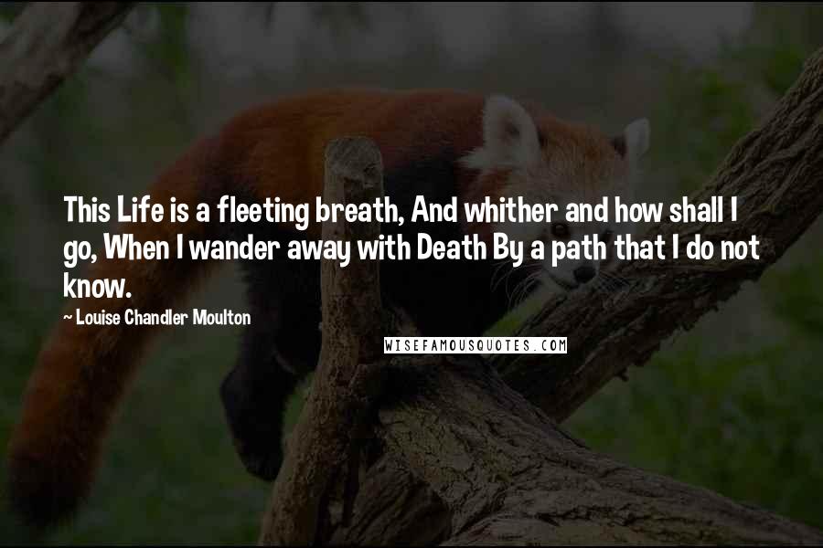 Louise Chandler Moulton Quotes: This Life is a fleeting breath, And whither and how shall I go, When I wander away with Death By a path that I do not know.